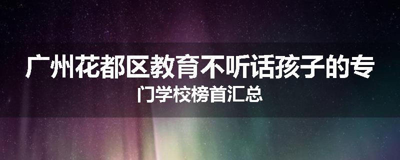 广州花都区教育不听话孩子的专门学校榜首汇总