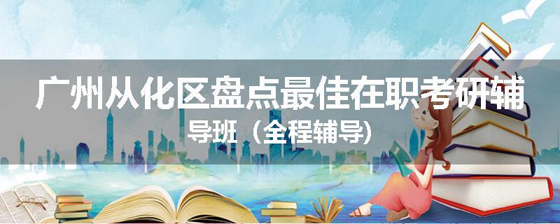 广州从化区盘点最佳在职考研辅导班（全程辅导)