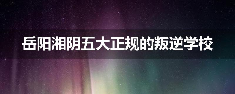 岳阳湘阴五大正规的叛逆学校
