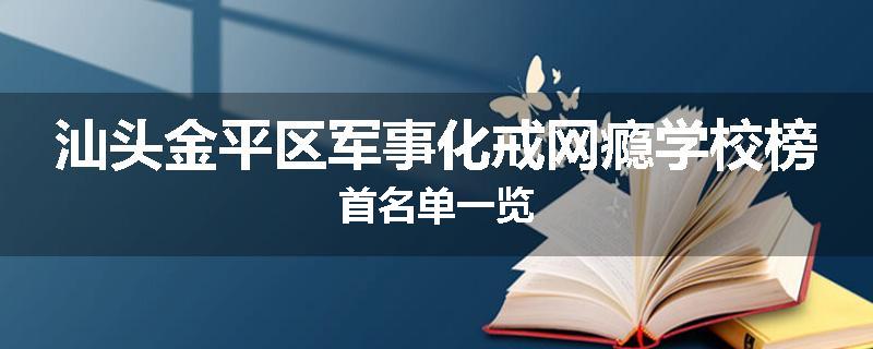 汕头金平区军事化戒网瘾学校榜首名单一览