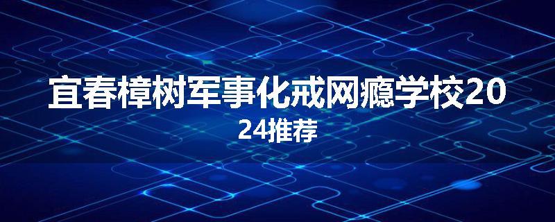 宜春樟树军事化戒网瘾学校2024推荐