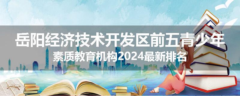 岳阳经济技术开发区前五青少年素质教育机构2024最新排名