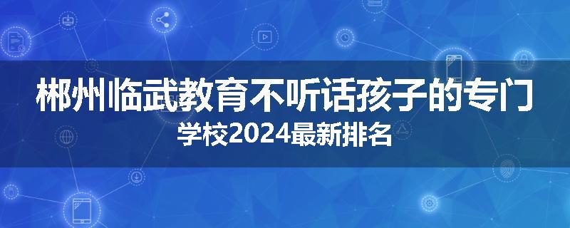 郴州临武教育不听话孩子的专门学校2024最新排名