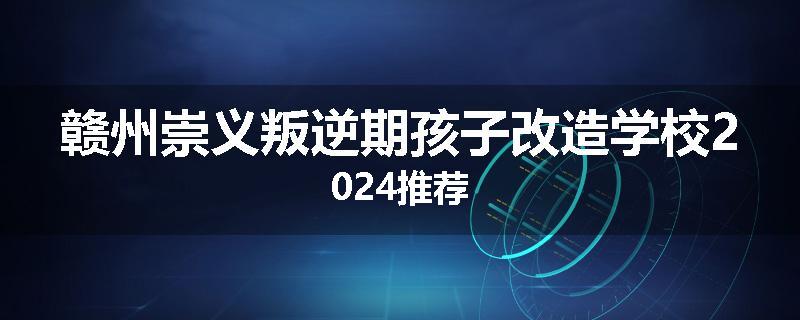 赣州崇义叛逆期孩子改造学校2024推荐