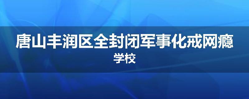 唐山丰润区全封闭军事化戒网瘾学校