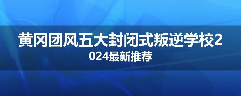 黄冈团风五大封闭式叛逆学校2024最新推荐