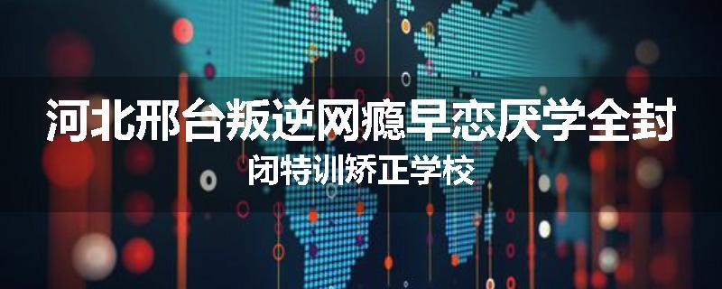 河北邢台叛逆网瘾早恋厌学全封闭特训矫正学校