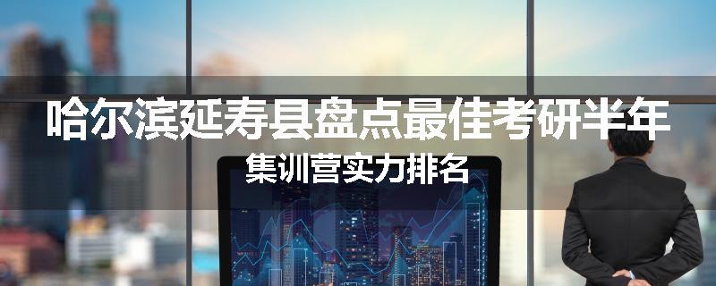 哈尔滨延寿县盘点最佳考研半年集训营实力排名