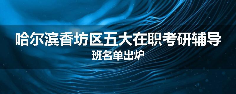 哈尔滨香坊区五大在职考研辅导班名单出炉