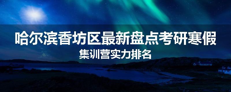 哈尔滨香坊区最新盘点考研寒假集训营实力排名