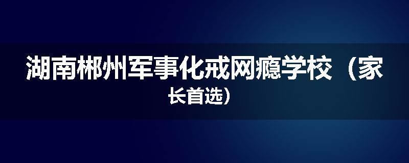 湖南郴州军事化戒网瘾学校（家长首选）