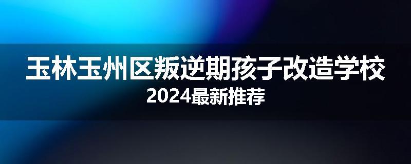 玉林玉州区叛逆期孩子改造学校2024最新推荐