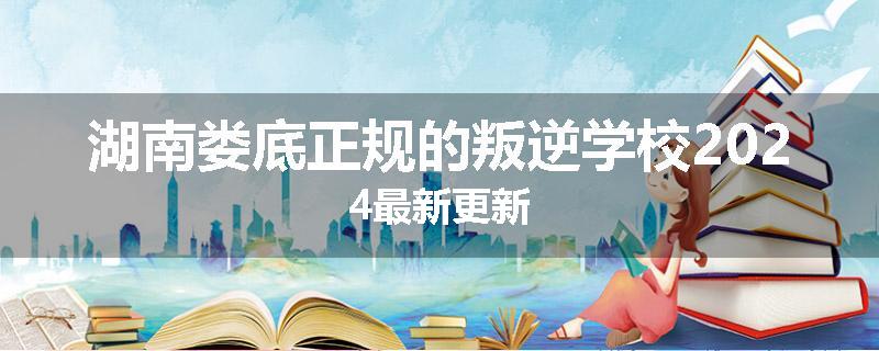 湖南娄底正规的叛逆学校2024最新更新