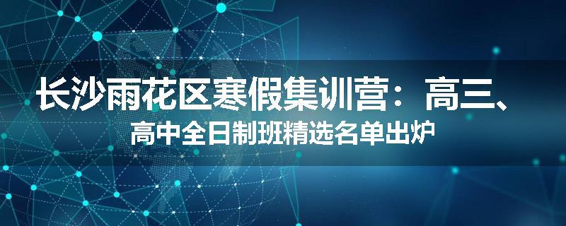 长沙雨花区寒假集训营：高三、高中全日制班精选名单出炉