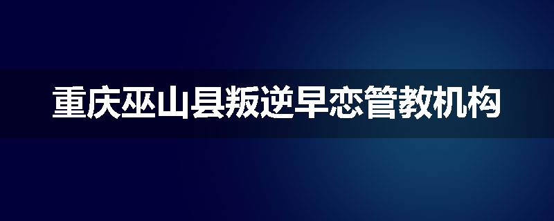 重庆巫山县叛逆早恋管教机构