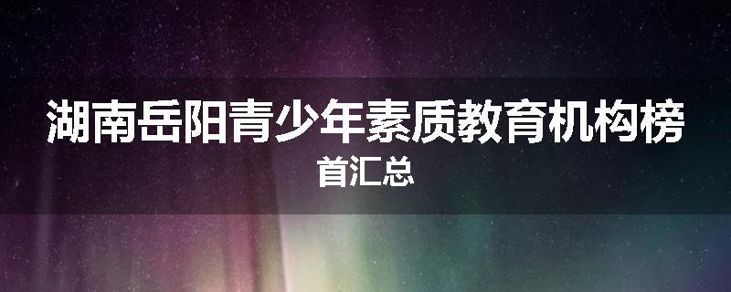 湖南岳阳青少年素质教育机构榜首汇总