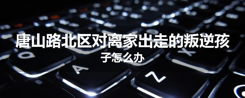 唐山路北区对离家出走的叛逆孩子怎么办