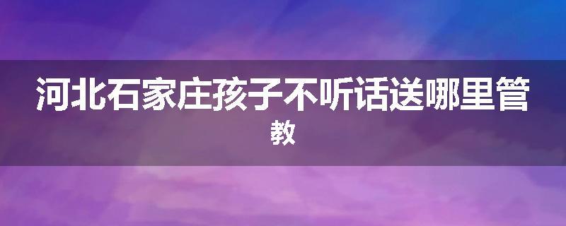 河北石家庄孩子不听话送哪里管教