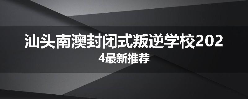 汕头南澳封闭式叛逆学校2024最新推荐