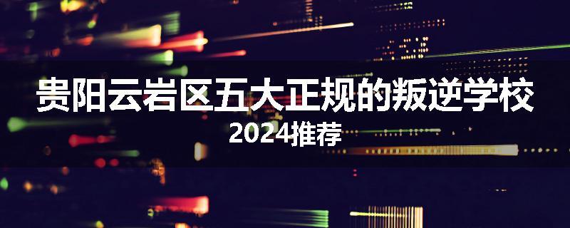 贵阳云岩区五大正规的叛逆学校2024推荐