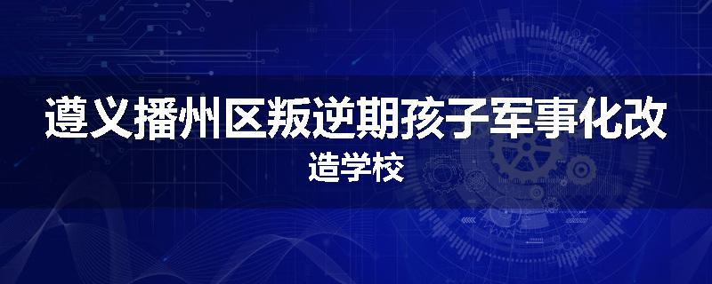 遵义播州区叛逆期孩子军事化改造学校