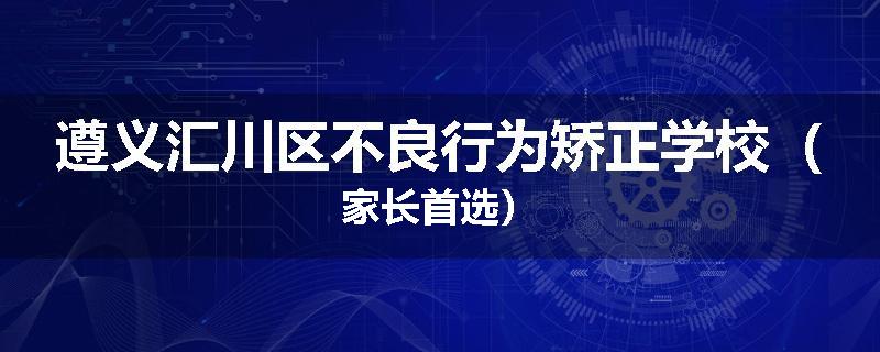遵义汇川区不良行为矫正学校（家长首选）