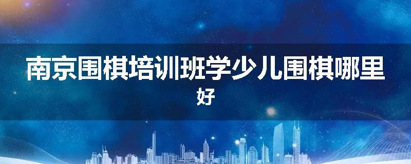 南京围棋培训班学少儿围棋哪里好