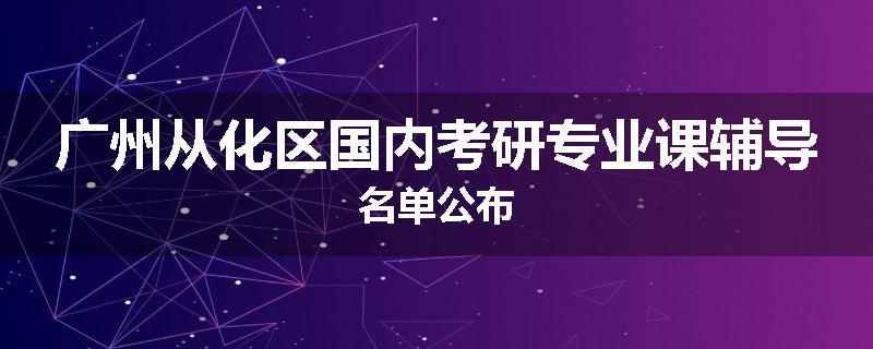 广州从化区国内考研专业课辅导名单公布