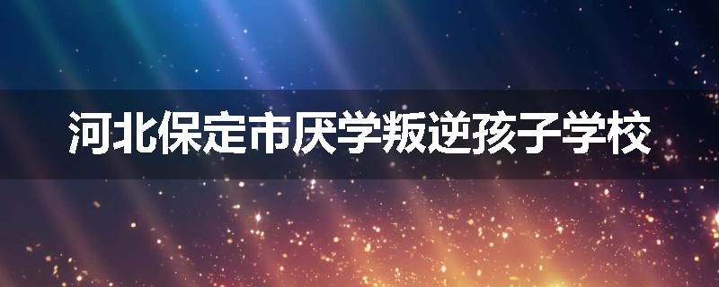 河北保定市厌学叛逆孩子学校