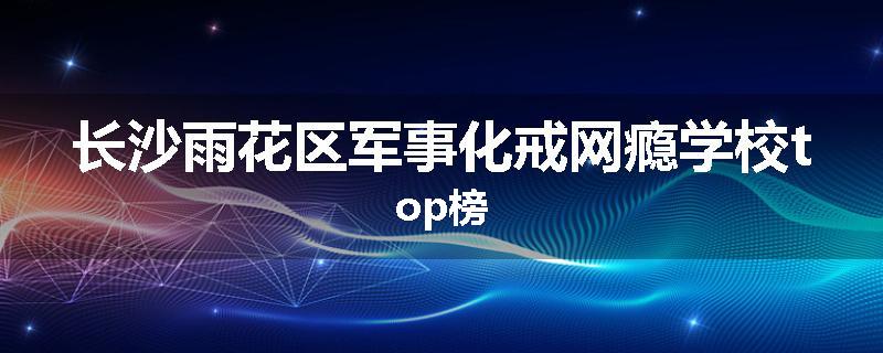 长沙雨花区军事化戒网瘾学校top榜