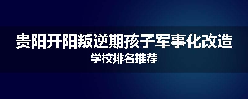 贵阳开阳叛逆期孩子军事化改造学校排名推荐