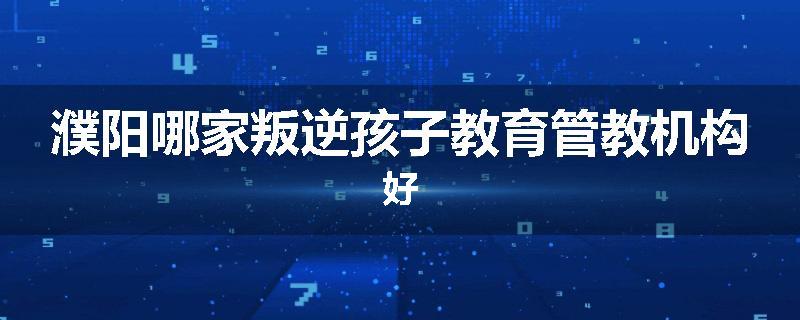 濮阳哪家叛逆孩子教育管教机构好