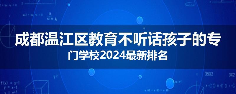 成都温江区教育不听话孩子的专门学校2024最新排名