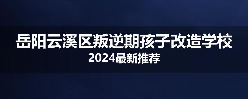 岳阳云溪区叛逆期孩子改造学校2024最新推荐