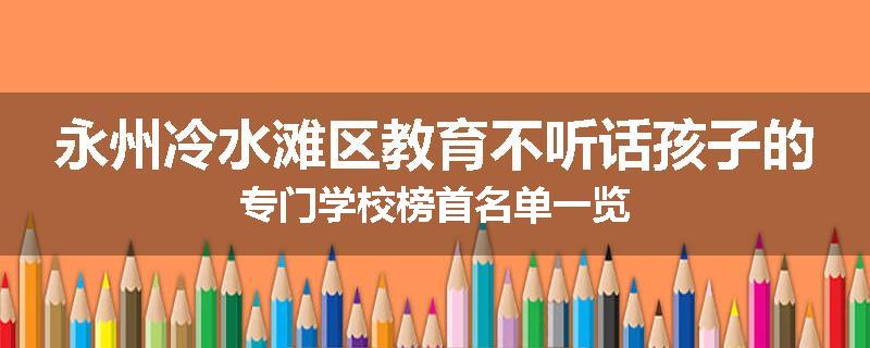 永州冷水滩区教育不听话孩子的专门学校榜首名单一览