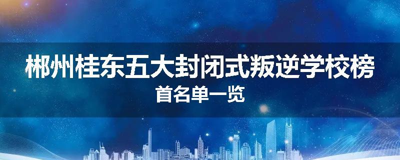 郴州桂东五大封闭式叛逆学校榜首名单一览