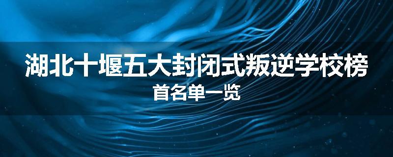 湖北十堰五大封闭式叛逆学校榜首名单一览