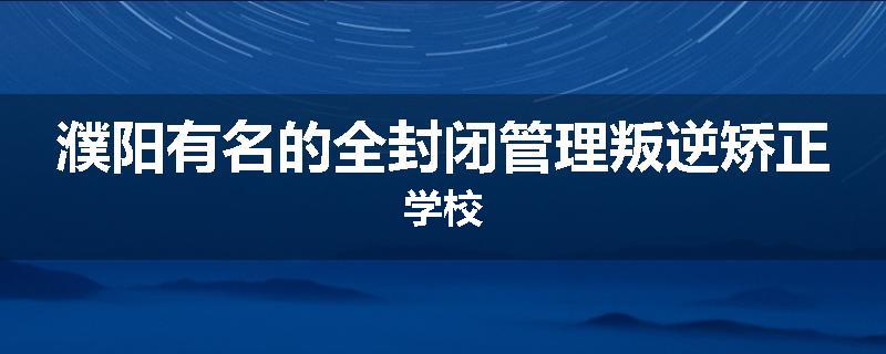 濮阳有名的全封闭管理叛逆矫正学校