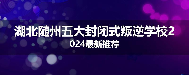 湖北随州五大封闭式叛逆学校2024最新推荐
