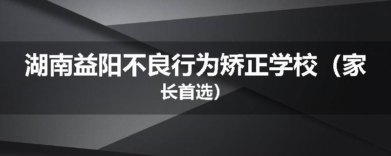 湖南益阳不良行为矫正学校（家长首选）