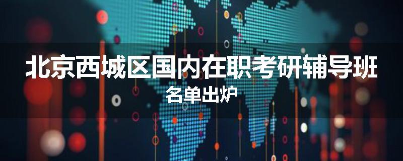 北京西城区国内在职考研辅导班名单出炉