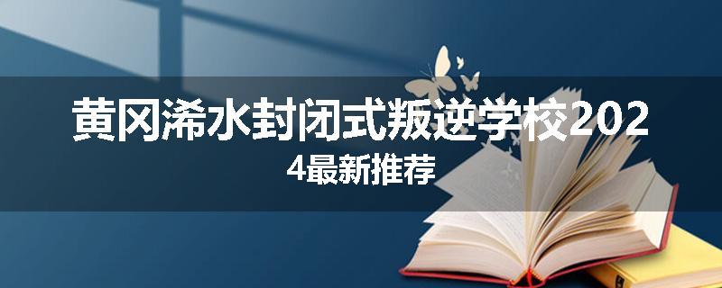黄冈浠水封闭式叛逆学校2024最新推荐