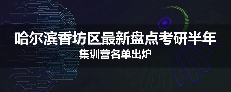 哈尔滨香坊区最新盘点考研半年集训营名单出炉