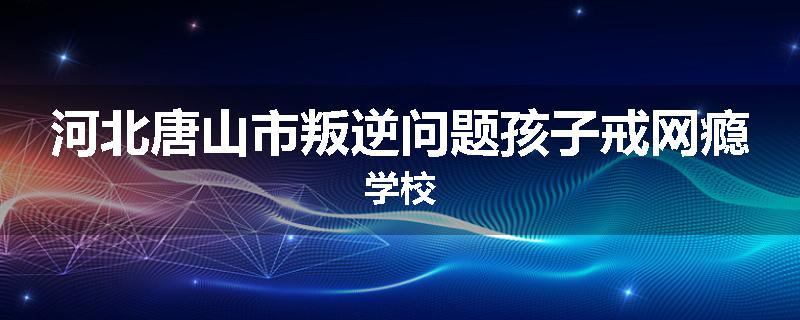 河北唐山市叛逆问题孩子戒网瘾学校