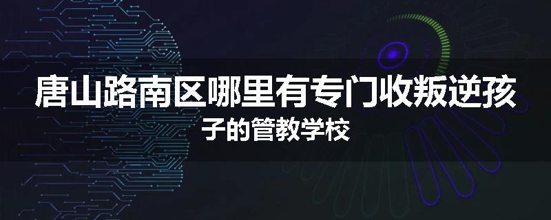 唐山路南区哪里有专门收叛逆孩子的管教学校