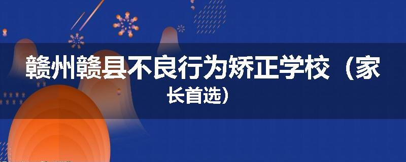 赣州赣县不良行为矫正学校（家长首选）
