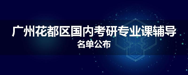 广州花都区国内考研专业课辅导名单公布