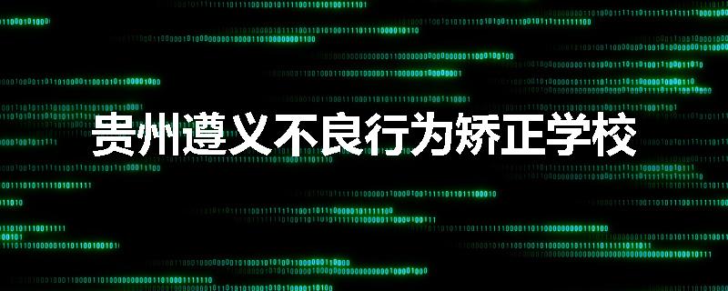 贵州遵义不良行为矫正学校