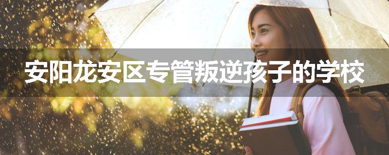 安阳龙安区专管叛逆孩子的学校