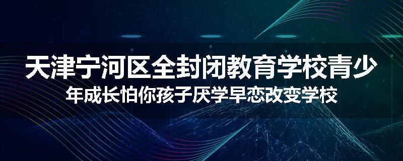 天津宁河区全封闭教育学校青少年成长怕你孩子厌学早恋改变学校